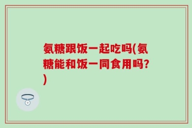 氨糖跟饭一起吃吗(氨糖能和饭一同食用吗？)