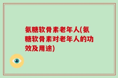 氨糖软骨素老年人(氨糖软骨素对老年人的功效及用途)