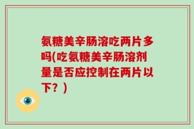 氨糖美辛肠溶吃两片多吗(吃氨糖美辛肠溶剂量是否应控制在两片以下？)