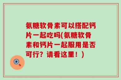 氨糖软骨素可以搭配钙片一起吃吗(氨糖软骨素和钙片一起服用是否可行？请看这里！)