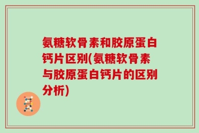 氨糖软骨素和胶原蛋白钙片区别(氨糖软骨素与胶原蛋白钙片的区别分析)