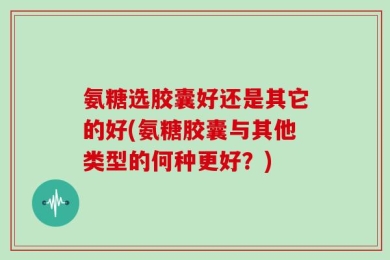 氨糖选胶囊好还是其它的好(氨糖胶囊与其他类型的何种更好？)