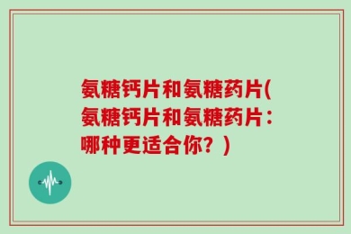 氨糖钙片和氨糖药片(氨糖钙片和氨糖药片：哪种更适合你？)