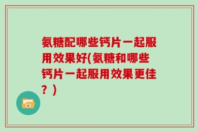 氨糖配哪些钙片一起服用效果好(氨糖和哪些钙片一起服用效果更佳？)