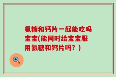 氨糖和钙片一起能吃吗宝宝(能同时给宝宝服用氨糖和钙片吗？)