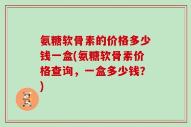 氨糖软骨素的价格多少钱一盒(氨糖软骨素价格查询，一盒多少钱？)