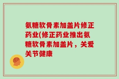 氨糖软骨素加盖片修正药业(修正药业推出氨糖软骨素加盖片，关爱关节健康