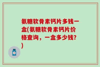 氨糖软骨素钙片多钱一盒(氨糖软骨素钙片价格查询，一盒多少钱？)