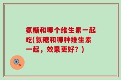 氨糖和哪个维生素一起吃(氨糖和哪种维生素一起，效果更好？)