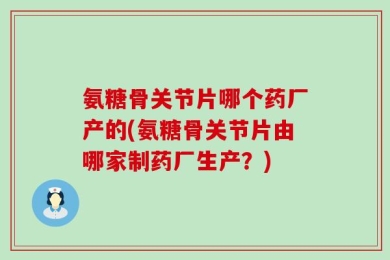 氨糖骨关节片哪个药厂产的(氨糖骨关节片由哪家制药厂生产？)