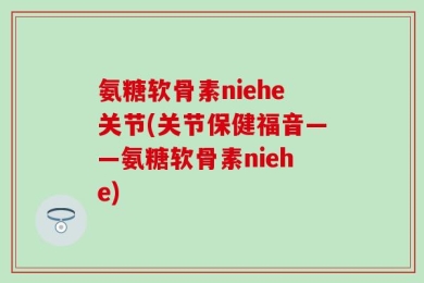 氨糖软骨素niehe关节(关节保健福音——氨糖软骨素niehe)
