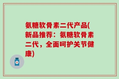 氨糖软骨素二代产品(新品推荐：氨糖软骨素二代，全面呵护关节健康)