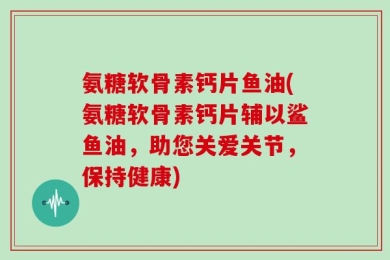 氨糖软骨素钙片鱼油(氨糖软骨素钙片辅以鲨鱼油，助您关爱关节，保持健康)