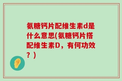 氨糖钙片配维生素d是什么意思(氨糖钙片搭配维生素D，有何功效？)