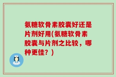 氨糖软骨素胶囊好还是片剂好用(氨糖软骨素胶囊与片剂之比较，哪种更佳？)