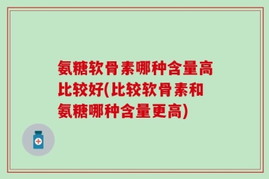 氨糖软骨素哪种含量高比较好(比较软骨素和氨糖哪种含量更高)