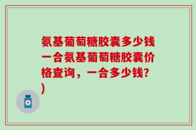 氨基葡萄糖胶囊多少钱一合氨基葡萄糖胶囊价格查询，一合多少钱？)