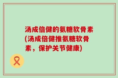 汤成倍健的氨糖软骨素(汤成倍健推氨糖软骨素，保护关节健康)
