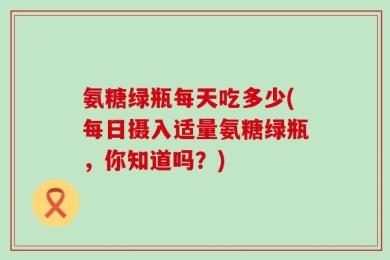 氨糖绿瓶每天吃多少(每日摄入适量氨糖绿瓶，你知道吗？)