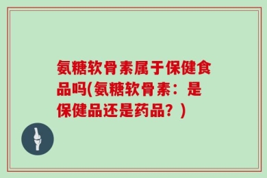 氨糖软骨素属于保健食品吗(氨糖软骨素：是保健品还是药品？)