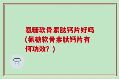 氨糖软骨素肽钙片好吗(氨糖软骨素肽钙片有何功效？)