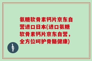 氨糖软骨素钙片京东自营进口日本(进口氨糖软骨素钙片京东自营，全方位呵护骨骼健康)