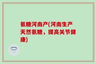 氨糖河南产(河南生产天然氨糖，提高关节健康)