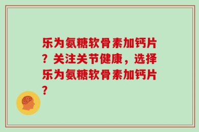 乐为氨糖软骨素加钙片？关注关节健康，选择乐为氨糖软骨素加钙片？