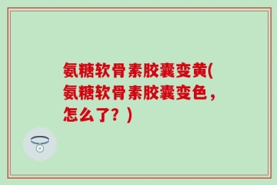 氨糖软骨素胶囊变黄(氨糖软骨素胶囊变色，怎么了？)