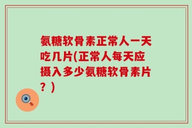 氨糖软骨素正常人一天吃几片(正常人每天应摄入多少氨糖软骨素片？)