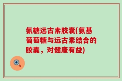 氨糖远古素胶囊(氨基葡萄糖与远古素结合的胶囊，对健康有益)