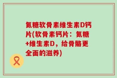氮糖软骨素维生素D钙片(软骨素钙片：氮糖+维生素D，给骨骼更全面的滋养)