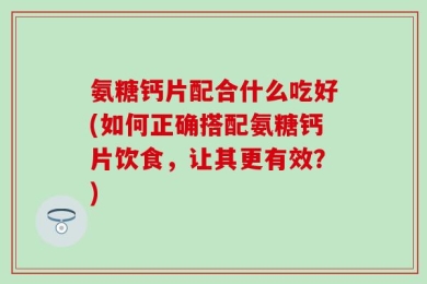 氨糖钙片配合什么吃好(如何正确搭配氨糖钙片饮食，让其更有效？)