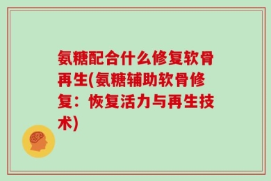 氨糖配合什么修复软骨再生(氨糖辅助软骨修复：恢复活力与再生技术)