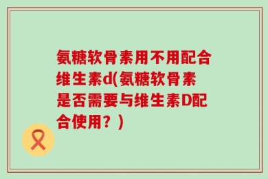 氨糖软骨素用不用配合维生素d(氨糖软骨素是否需要与维生素D配合使用？)