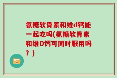 氨糖软骨素和维d钙能一起吃吗(氨糖软骨素和维D钙可同时服用吗？)