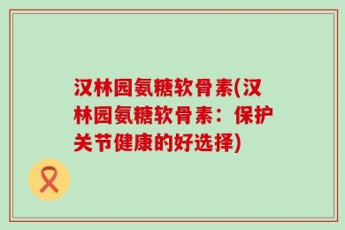 汉林园氨糖软骨素(汉林园氨糖软骨素：保护关节健康的好选择)
