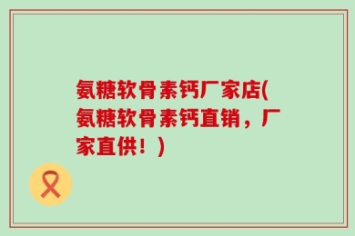 氨糖软骨素钙厂家店(氨糖软骨素钙直销，厂家直供！)