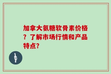 加拿大氨糖软骨素价格？了解市场行情和产品特点？