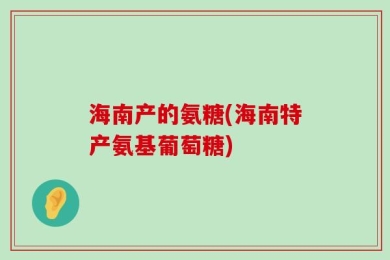 海南产的氨糖(海南特产氨基葡萄糖)