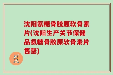 沈阳氨糖骨胶原软骨素片(沈阳生产关节保健品氨糖骨胶原软骨素片售罄)