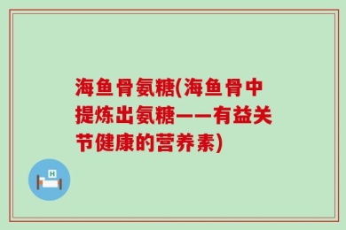 海鱼骨氨糖(海鱼骨中提炼出氨糖——有益关节健康的营养素)