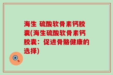 海生 硫酸软骨素钙胶囊(海生硫酸软骨素钙胶囊：促进骨骼健康的选择)