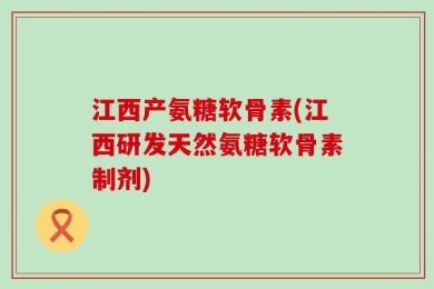 江西产氨糖软骨素(江西研发天然氨糖软骨素制剂)