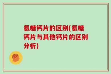 氨糖钙片的区别(氨糖钙片与其他钙片的区别分析)