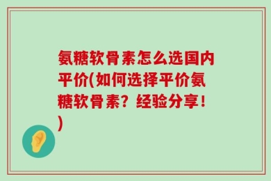 氨糖软骨素怎么选国内平价(如何选择平价氨糖软骨素？经验分享！)