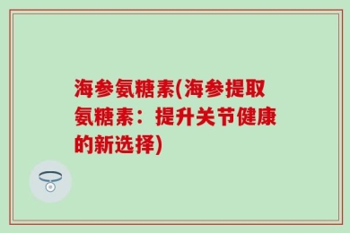 海参氨糖素(海参提取氨糖素：提升关节健康的新选择)