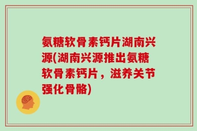 氨糖软骨素钙片湖南兴源(湖南兴源推出氨糖软骨素钙片，滋养关节强化骨骼)