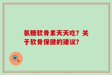 氨糖软骨素天天吃？关于软骨保健的建议？