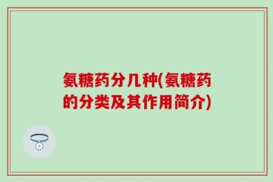氨糖药分几种(氨糖药的分类及其作用简介)